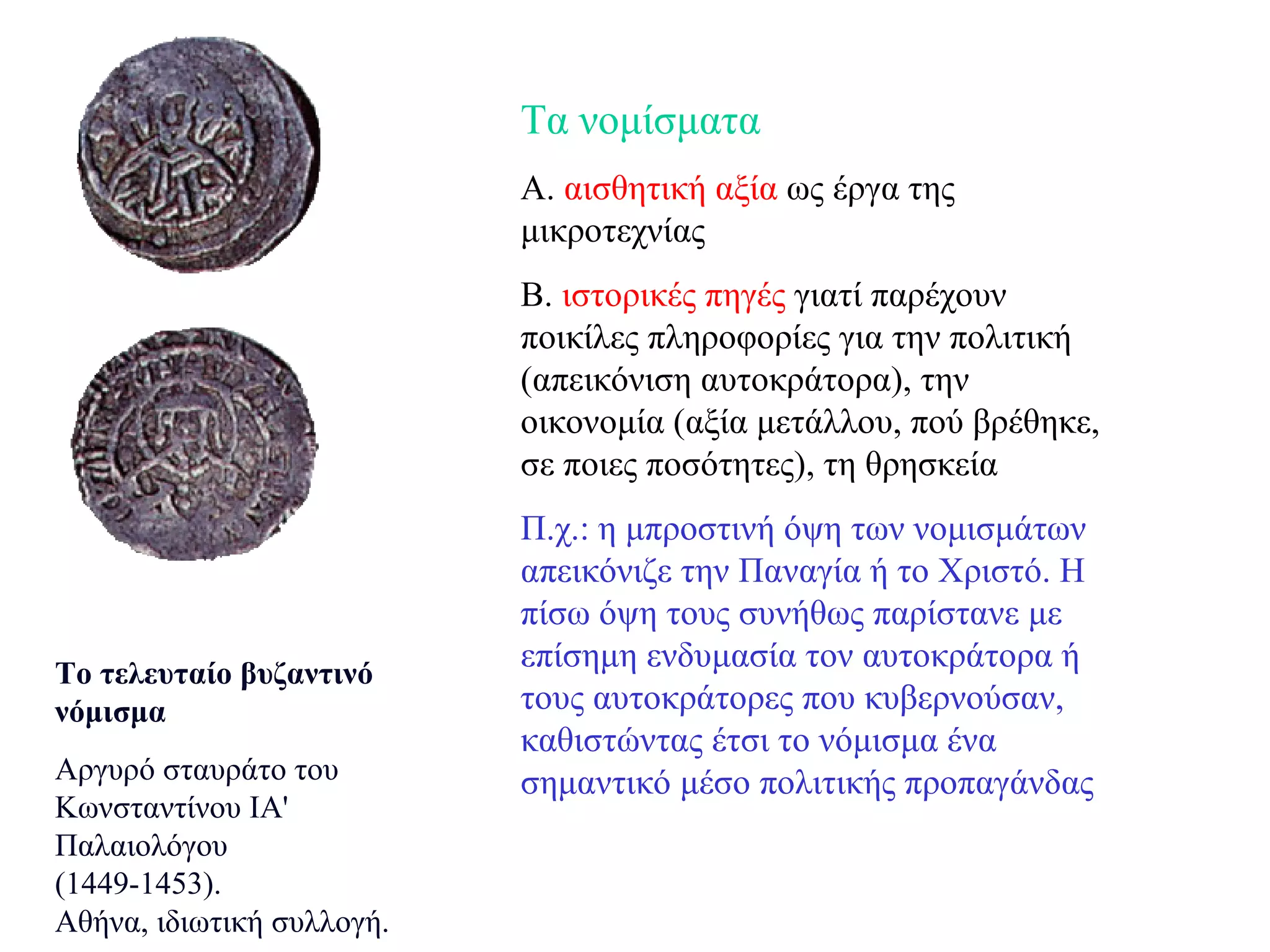 Το τελευταίο βυζαντινό νόμισμα Αργυρό σταυράτο του Κωνσταντίνου ΙΑ' Παλαιολόγου (1449-1453).  Αθήνα, ιδιωτική συλλογή.  Τα νομίσματα Α.  αισθητική αξία  ως έργα της μικροτεχνίας Β.  ιστορικές πηγές  γιατί παρέχουν ποικίλες πληροφορίες για την πολιτική (απεικόνιση αυτοκράτορα), την οικονομία (αξία μετάλλου, πού βρέθηκε, σε ποιες ποσότητες), τη θρησκεία Π.χ.: η μπροστινή όψη των νομισμάτων απεικόνιζε την Παναγία ή το Xριστό. H πίσω όψη τους συνήθως παρίστανε με επίσημη ενδυμασία τον αυτοκράτορα ή τους αυτοκράτορες που κυβερνούσαν, καθιστώντας έτσι το νόμισμα ένα σημαντικό μέσο πολιτικής προπαγάνδας 