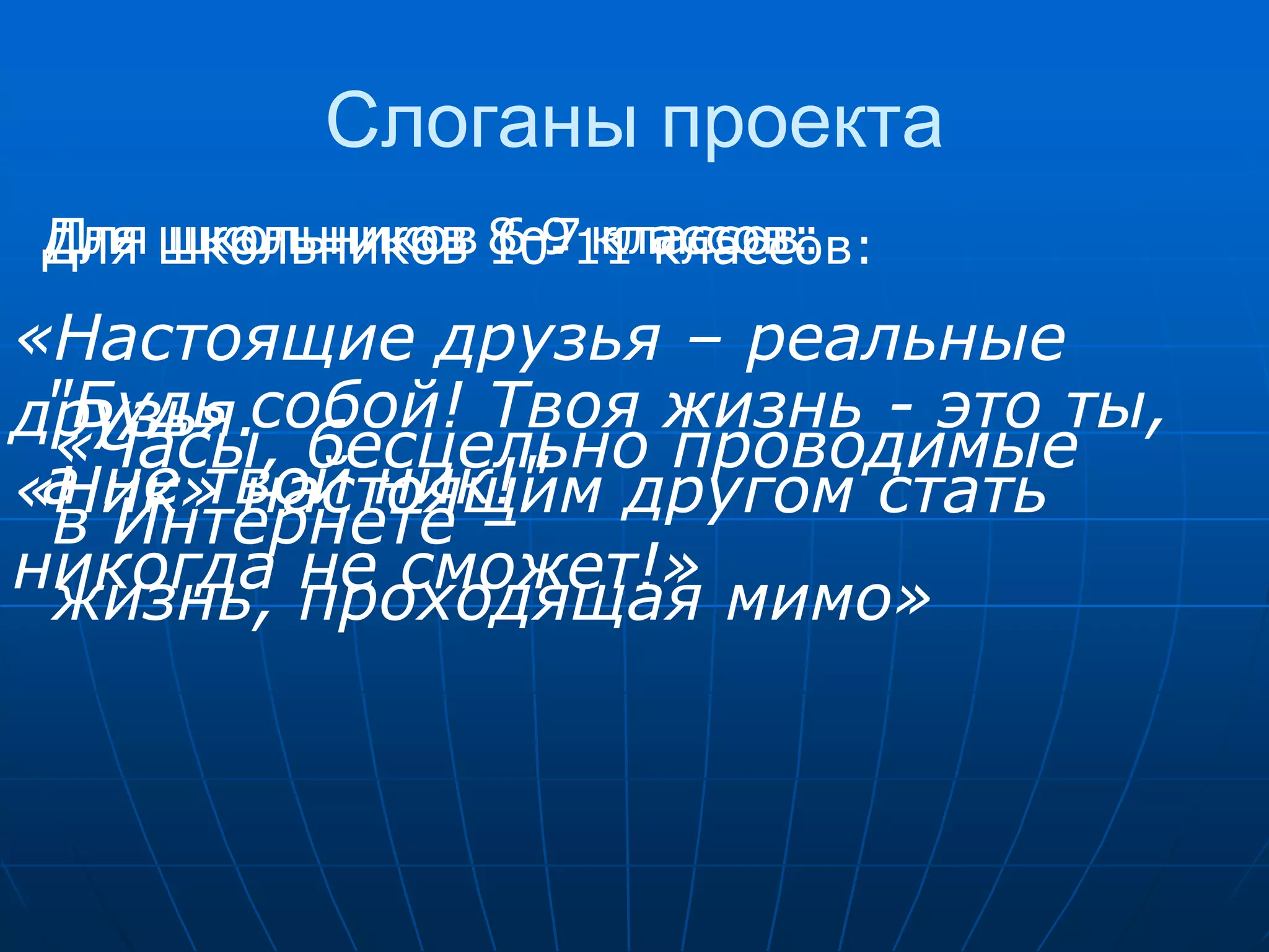 Слоганы проекта
Для школьников 8-9 классов:
Для школьников 6-7 классов:
Для школьников 10-11 классов:
«Настоящие друзья – реальные
друзья.собой! Твоя жизнь - это ты,
 "Будь
 «Часы, бесцельно проводимые
 а не твой ник!"
«Ник» настоящим другом стать
 в Интернете –
никогда проходящая мимо»
 жизнь,  не сможет!»
 