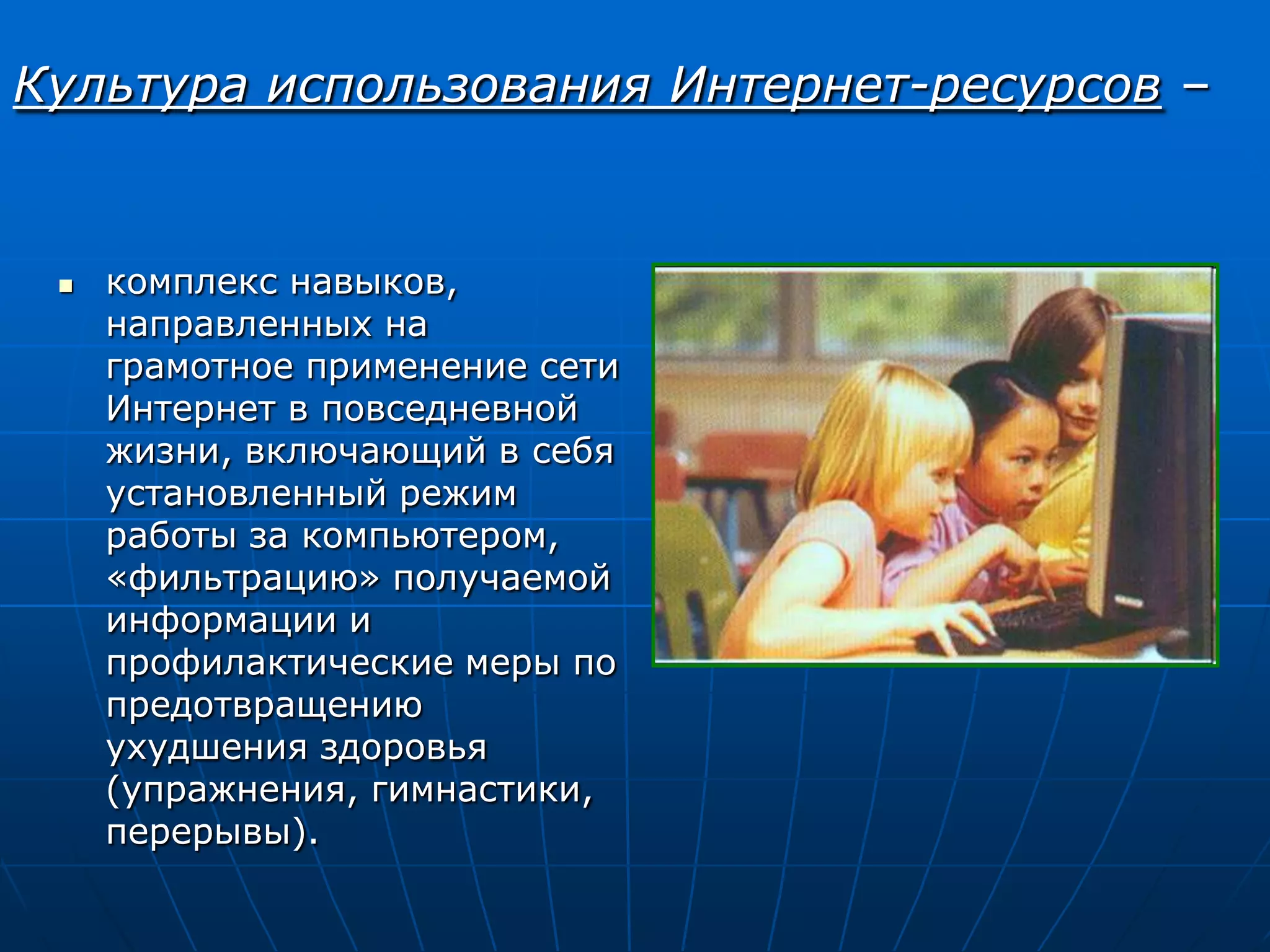 Культура использования Интернет-ресурсов –


    комплекс навыков,
     направленных на
     грамотное применение сети
     Интернет в повседневной
     жизни, включающий в себя
     установленный режим
     работы за компьютером,
     «фильтрацию» получаемой
     информации и
     профилактические меры по
     предотвращению
     ухудшения здоровья
     (упражнения, гимнастики,
     перерывы).
 