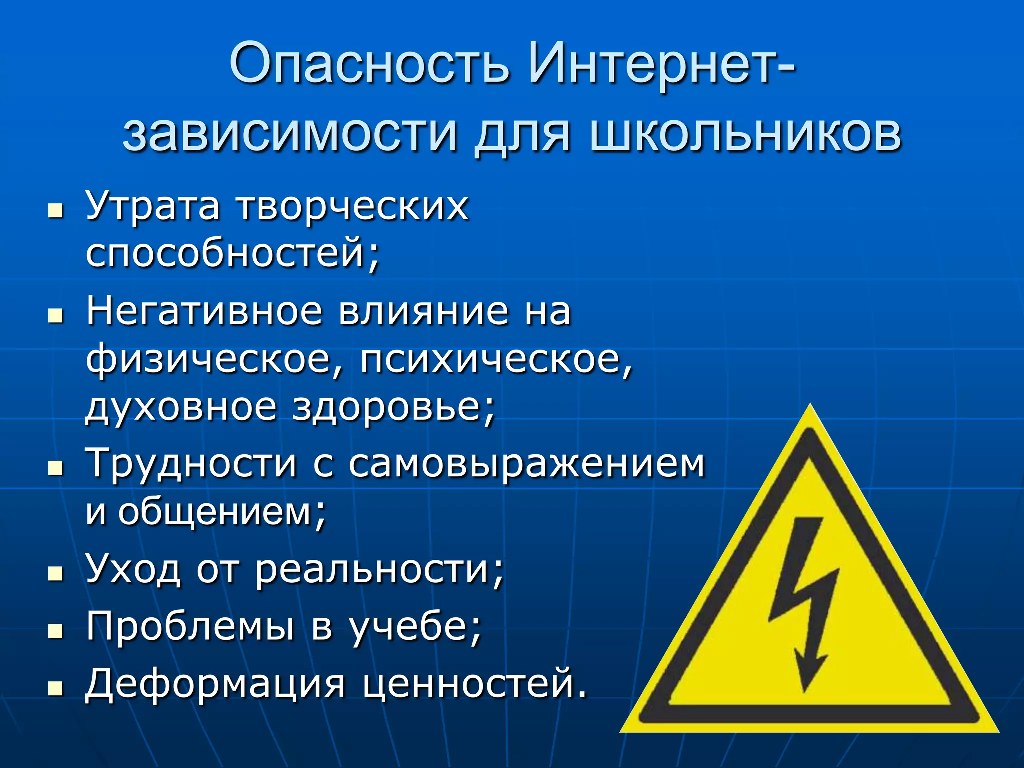 Опасность Интернет-
     зависимости для школьников
   Утрата творческих
    способностей;
   Негативное влияние на
    физическое, психическое,
    духовное здоровье;
   Трудности с самовыражением
    и общением;
   Уход от реальности;
   Проблемы в учебе;
   Деформация ценностей.
 