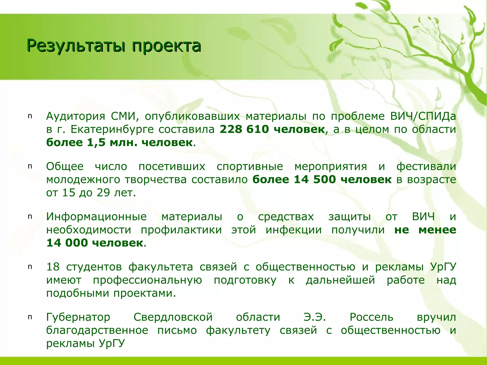 Аудитория СМИ, опубликовавших материалы по проблеме ВИЧ/СПИДа в г. Екатеринбурге составила  228 610 человек , а в целом по области  более 1,5 млн. человек .  Общее число посетивших спортивные мероприятия и фестивали молодежного творчества составило  более 14 500 человек  в возрасте от 15 до 29 лет. Информационные материалы о средствах защиты от ВИЧ и необходимости профилактики этой инфекции получили  не менее 14 000 человек . 18 студентов факультета связей с общественностью и рекламы УрГУ имеют профессиональную подготовку к дальнейшей работе над подобными проектами. Губернатор Свердловской области Э.Э. Россель вручил благодарственное письмо факультету связей с общественностью и рекламы УрГУ Результаты проекта 