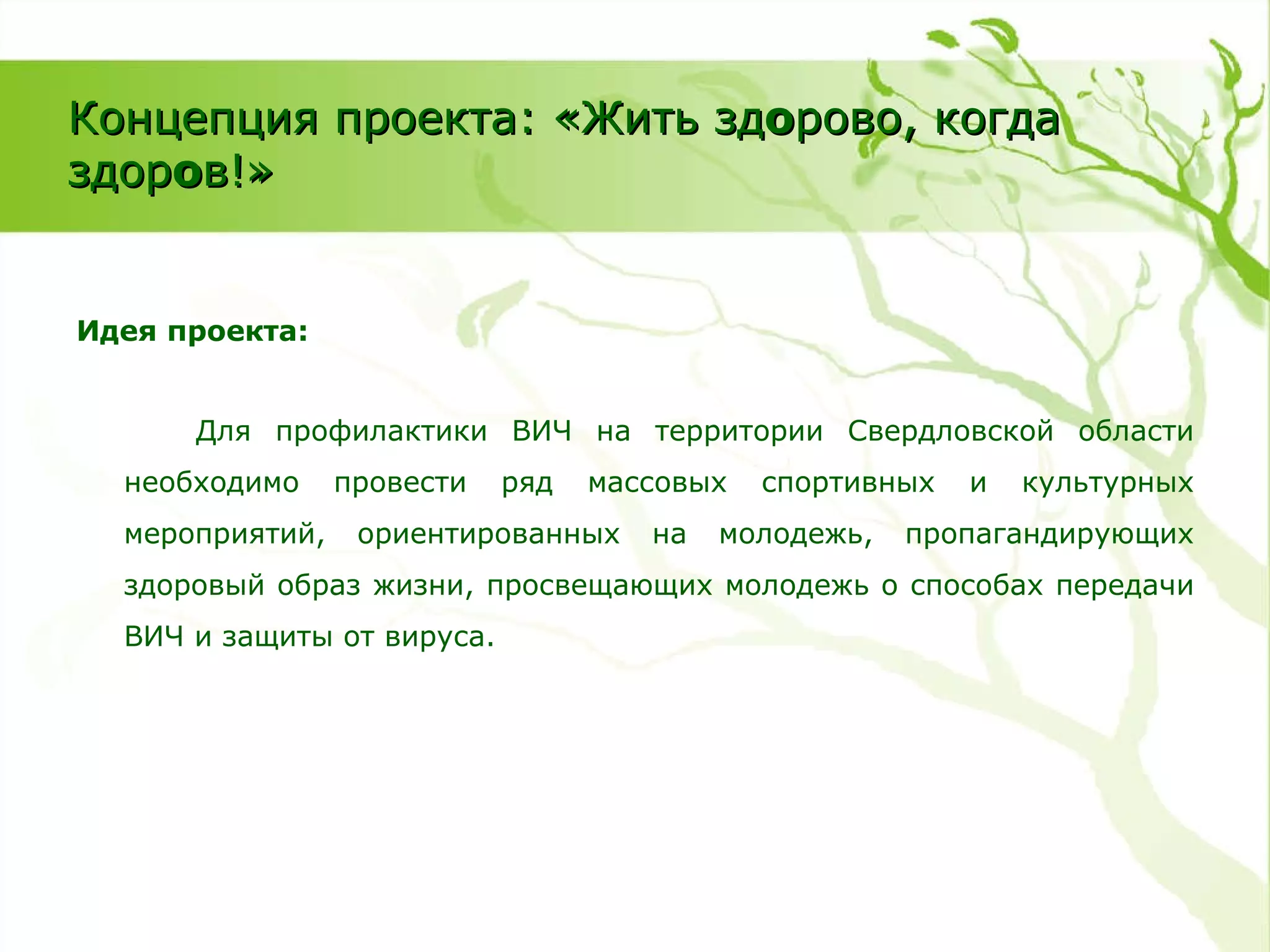 Идея проекта: Для профилактики ВИЧ на территории Свердловской области необходимо провести ряд массовых спортивных и культурных мероприятий, ориентированных на молодежь, пропагандирующих здоровый образ жизни, просвещающих молодежь о способах передачи ВИЧ и защиты от вируса. Концепция проекта: «Жить зд о рово, когда здор о в!» 