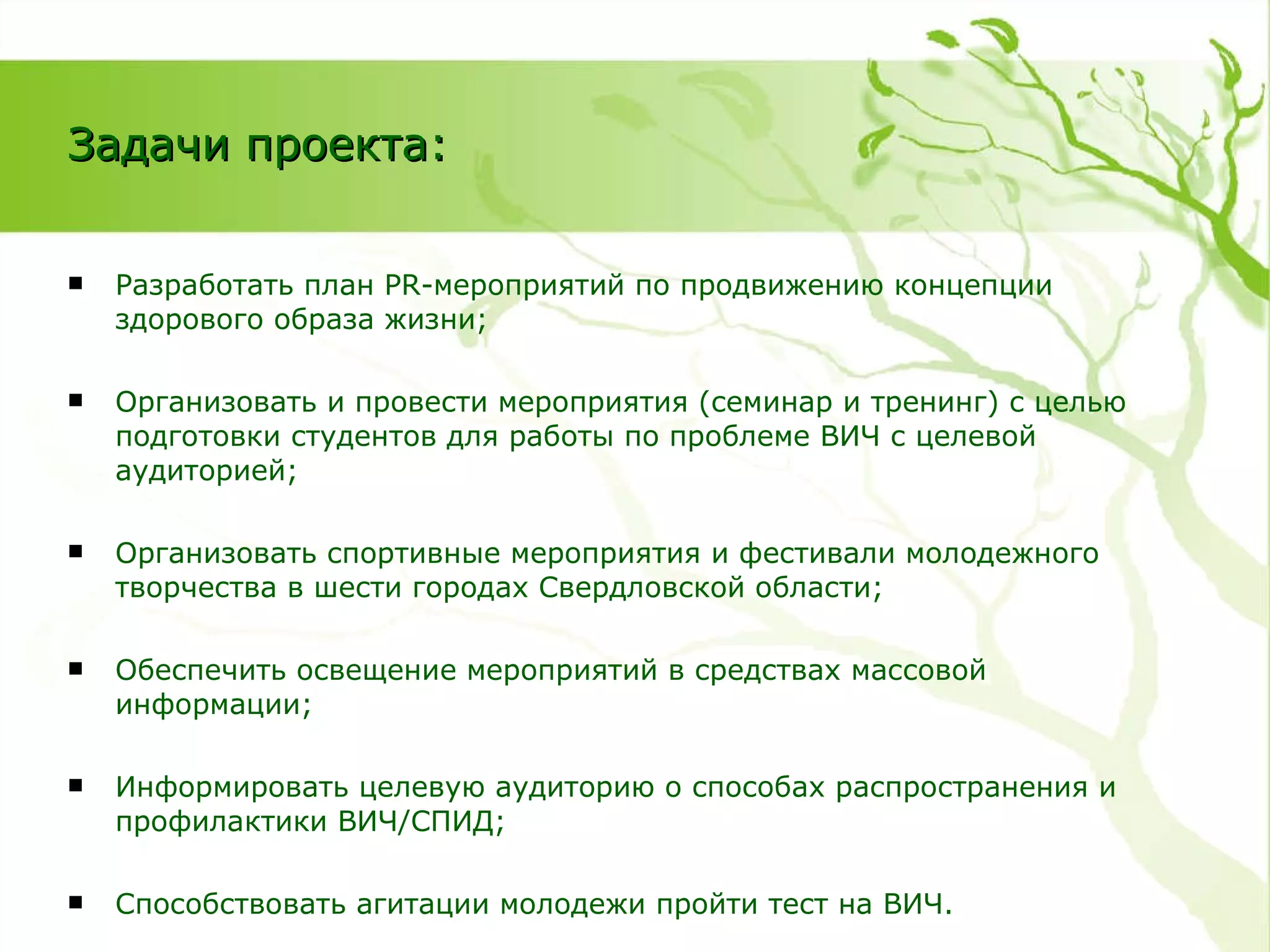 Разработать план  PR- мероприятий по продвижению концепции здорового образа жизни; Организовать и провести мероприятия   (семинар и тренинг) с целью подготовки студентов для работы по проблеме ВИЧ с целевой аудиторией; Организовать спортивные мероприятия и фестивали молодежного творчества в шести городах Свердловской области; Обеспечить освещение мероприятий в средствах массовой информации; Информировать целевую аудиторию о способах распространения и профилактики ВИЧ/СПИД; Способствовать агитации молодежи пройти тест на ВИЧ. Задачи проекта: 