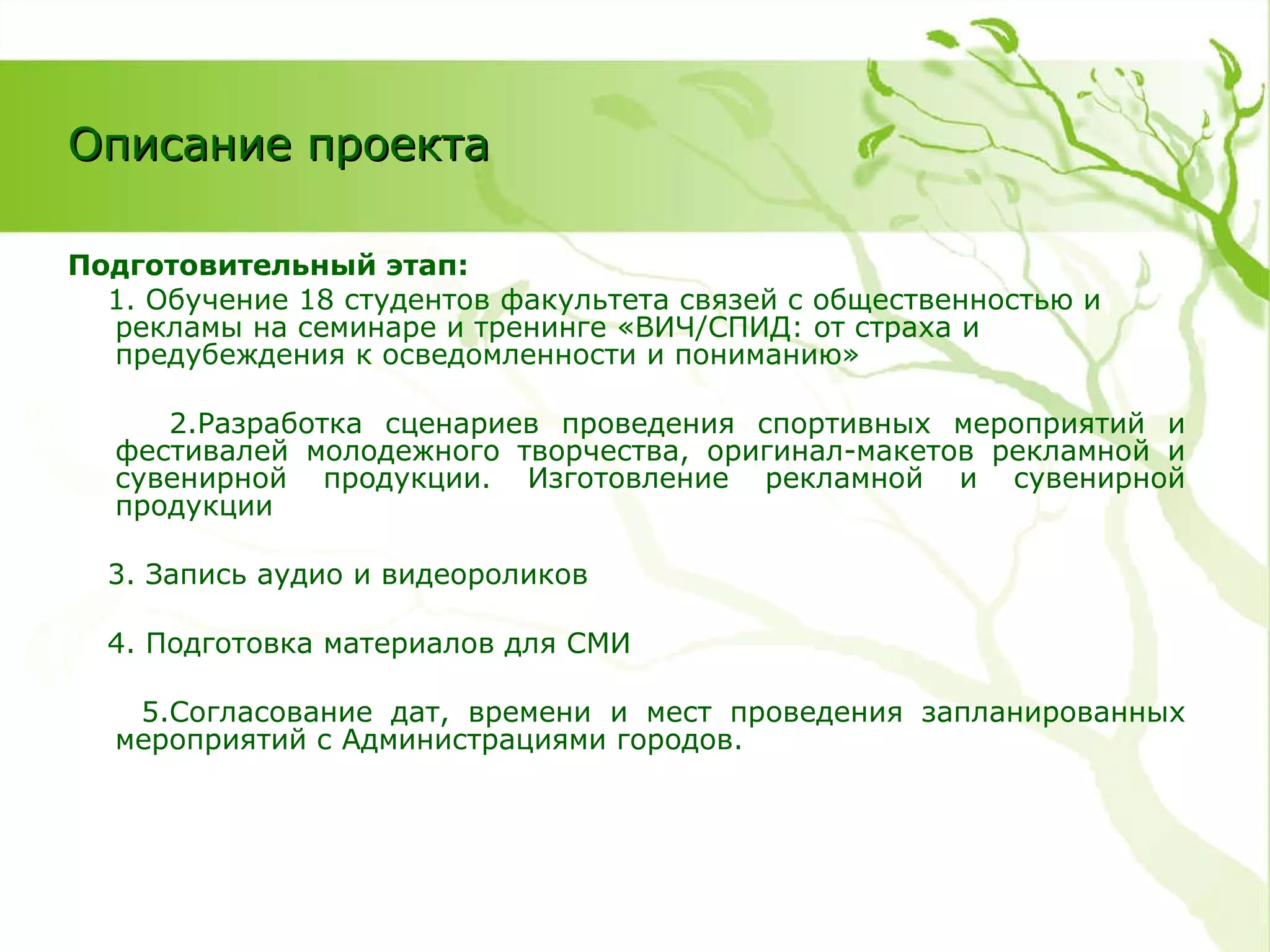 Описание проекта Подготовительный этап: 1. Обучение 18 студентов факультета связей с общественностью и рекламы на семинаре и тренинге «ВИЧ/СПИД: от страха и предубеждения к осведомленности и пониманию» 2.Разработка сценариев проведения спортивных мероприятий и фестивалей молодежного творчества, оригинал-макетов рекламной и сувенирной продукции. Изготовление рекламной и сувенирной продукции 3. Запись аудио и видеороликов 4. Подготовка материалов для СМИ 5.Согласование дат, времени и мест проведения запланированных мероприятий с Администрациями городов. 