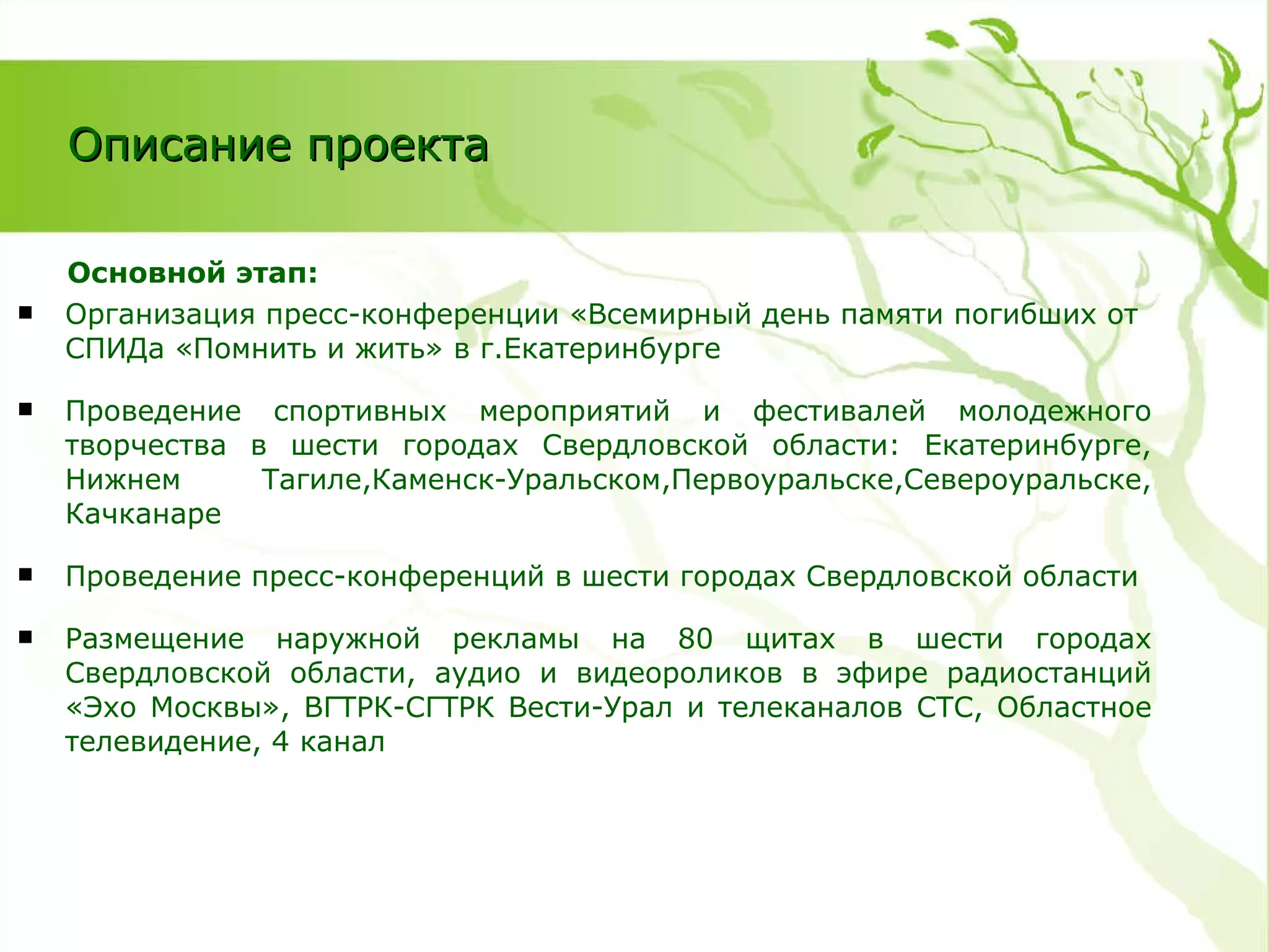 Основной этап: Организация  пресс-конференции «Всемирный день памяти погибших от СПИДа «Помнить и жить» в г.Екатеринбурге Проведение спортивных мероприятий и фестивалей молодежного творчества в шести городах Свердловской области: Екатеринбурге, Нижнем Тагиле,Каменск-Уральском,Первоуральске,Североуральске, Качканаре Проведение пресс-конференций в шести городах Свердловской области Размещение наружной рекламы на 80 щитах в шести городах Свердловской области, аудио и видеороликов в эфире радиостанций «Эхо Москвы», ВГТРК-СГТРК Вести-Урал и телеканалов СТС, Областное телевидение, 4 канал Описание проекта 