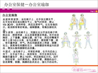 办公室保健－办公室 瑜珈 办公室瑜珈 坐姿转背姿势 ： 坐在椅子上，右手扶左膝关节，左手扶在背后或右髋关节上，吸气时转体，静止 15-3O 秒，自然呼吸，然后还原呼气。左右各做四次。 能消除背骨的弯曲。缓解腰痛、背痛及脚的风湿。   骑士姿势 ： 坐在椅子上，双腿左右分开放在椅子两侧边沿，脖颈伸直，从头到尾骨要非常直。双手抬至胸前，上下重叠、挺胸立腰、颌下收，然后将臀离开椅子上提 10 公分高，呈马步蹲式，要屈膝下腰，颈、背尽量伸直，呼气。然后双腿逐渐上伸直，提腰，站立。提高脊柱和腰的活力，消除腰部和骨盆内的淤血，增加头脑和腿脚的血流量。   牛面 式 ： 坐在椅子上，将背肌伸展，右手向后由上而下，左手由下而上，绕到背后，双手在背后勾住，胸廊尽量张开，静止 10 秒。然后换相反方向。治疗、预防驼背，治疗肩周炎。提高手臂、肩膀的血行，促进肩臂、侧腹、胸廓的肌肉发达，强化手的动作。   