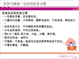 饮食与健康－良好的饮食习惯 养成良好的饮食习惯 一定要吃早餐，而且要吃好。 三餐定时定量，少吃零食。 “早饭宜好、午饭宜饱、晚饭宜少。 讲究饮食卫生，不吃腐败变质和霉变食品。 少吃油炸食物 ，不吃过烫食物。  “ 三少一高”，即少油、少盐、少糖、高纤维。 每天饮用 6 － 8 杯水  不 偏食，不挑食。挑食往往造成营养素吸收不完全。 不暴饮暴食，不酗酒。   