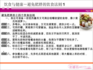饮食与健康－ 避免肥胖的饮食法则 1 避免肥胖的十四个饮食法则 一、身边可准备一些低热量而又可满足咀嚼欲望的食物，像小黄  瓜和胡萝卜。       二、多喝水。水对身体有益，又可充填胃部，使你少吃一点。       三、可用柠檬、莱姆果汁代替酱油、食盐和会令人发胖的豆瓣酱、 胡椒等佐料。       四、选择比较适合你的减肥食谱，否则才开始实行两天，就消受 不了，半途而废。       五、要预先控制好每餐食物的分量，免得为不愿剩下而吃多了。       六、用小的餐盘和碗，会感觉吃得较满足。       七、给自己订一个减肥奖励办法，比如说，每减轻 2 公斤，就要买 个小礼物或看场电影什么的，有了这个诱因，你会更愉快地继续瘦下去。       八、参加餐会之前，先多吃点莴苣或其他蔬菜；等大餐端上来的时候， 会比较不动心。  