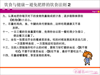 饮食与健康－ 避免肥胖的饮食法则 2 九、认真地把你每天吃下的食物热量做成统计表；逐步剔除掉那些 “ 危险”的小点心。  十、尽量吃鸡肉、鱼、牛腱肉来代替猪肉，这样吃既健康又不易 发胖。  十一、一日三餐的饮食量要均衡，免得你会以前一餐吃得少为借口， 使这餐又过量了。  十二、坐在一张摆设齐全的餐桌前进食。吃的时候故意起来走动几回， 一方面影响食欲，一方面拖延吃饭的时间。  十三、当别人想勉强你吃什么的时候，要练习斩钉截铁地说：“我不爱 吃” , 不要不好意思地说：“我在节食，最好不要吃这个。”  十四、尽量细嚼慢咽，享受食物的美味。 