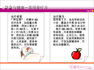 饮食与健康－常用食疗方 治疗感冒 “ 神仙粥”： 将糯米 50 克冲洗净，加适量水煮成稀粥，再加入葱白 7 根（约 30 克）、生姜 7 片（约 15 克）共煮 5 分钟，然后加入米醋 50 毫升搅匀起锅。趁热服下后，上床盖被，使身体微热出汗。对风寒感冒很有效。 治疗腹泻 取苹果 1 只，连皮带核切成小块，置温水中煮 3-5 分钟，待温后食用，每日 2-3 次，每次 30-50 克。苹果为碱性食物，内含果胶和鞣酸，具有收敛、止泻之力。值得注意的是，在食用煮熟的苹果时，不宜加蔗糖调味，可能会加重腹泻。   
