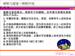 睡眠与健康－睡眠环境 根据专家的建议，要想有个好睡眠，在环境方面需注意做到以下几点： 1. 布置好卧室。睡眠应当在安全、舒适、安静和令人放松的地方 2. 仔细选择睡床和床上用品，因为你生命的三分之一时间将与它们共度。床太软或太硬都会引起腰背酸痛。床上用品也要保持舒适 3. 避免外界打扰 ( 光线和噪音 ) 4. 保持卧房的空气和湿度，必要时可在暖器上放块湿毛巾或安装一台加湿器 5. 卧室的温度应保持在 16℃ 至 18℃ 6. 避免时钟干扰 