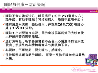睡眠与健康－防治失眠 睡前不宜过饱或过饥，睡前喝杯（约为 250 毫升左右）热牛奶，有助于睡眠（肾结石病人，睡前不宜喝牛奶） 睡前用温水洗脚，益处甚大，并按摩“涌泉穴”（在脚心处） 15—30  分钟。 睡前 1 小时要远离电视，因为电视屏幕闪烁的光线会使人神经兴奋而影响睡眠。 进行深呼吸，听节奏缓慢和不会令人心情激动的音乐或歌曲，使混乱的心情随着音乐节奏缓和下来。 心要静，不可忧虑，要先睡心，后睡身。 保持脚部温暖有助于睡眠。 可穿一双袜子睡觉或放置热水袋。 