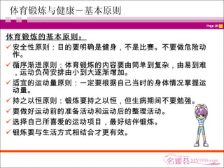 体育锻炼与健康－基本原则 体育锻炼的基本原则： 安全性原则：目的要明确是健身，不是比赛。不要做危险动作。 循序渐进原则：体育锻炼的内容要由简单到复杂，由易到难，运动负荷安排由小到大逐渐增加。 适宜的运动量原则：一定要根据自己当时的身体情况掌握运动量。 持之以恒原则：锻炼要持之以恒，但生病期间不要勉强。 要做好运动前的准备活动和运动后的整理活动。 选择自己所喜爱的运动项目，最好结伴锻炼。 锻炼要与生活方式相结合才更有效。 