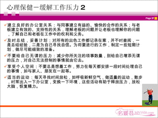 心理保健－缓解工作压力 2 建立良好的办公室关系： 与同事建立有益的、愉快的合作的关系；与老板建立有效的、支持性的关系，理解老板的问题并让老板也理解你的问题，了解自己和老板在工作中的权利和义务。 及时总结，妥善计划： 对所有的出色工作都记录在案，并不时查阅，一是总结经验，二是为自己寻找自信。为将要进行的工作，制定一些短期计划，做尽可能细致的准备。 不要给自己无谓的压力： 减少你所关注的琐事数量，别给自己增添无谓的压力，对自己无法控制的事情就由它去。 享受个人空间 ：不要总是想着工作，努力在每天都安排一段时间处理自己的事情，如与家人、朋友在一起等。 适当的运动： 每天寻找时间放松，如呼吸新鲜空气，做适量的运动，散步，时常出入一下办公室，变换一下环境，这些活动有助于释放压力，放松大脑，恢复精力。 
