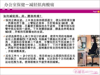 办公室保健－减轻肌肉酸痛 如何减轻 颈、肩、腰部疼痛？ 保持正确坐姿。上半身应保持颈部直立，使头部获得支撑，两肩自然下垂，上臂贴近身体，手肘弯曲呈 90 度，操作键盘或滑鼠，尽量使手腕保持水平姿势，手掌中线与前臂中线应保持一直线。下半身腰部挺直，膝盖自然弯曲呈 90 度，并维持双脚着地的坐姿。  必须选择符合人体工学设计的桌椅，使用专用的电脑椅，坐在上面遵循“三个直角”：电脑桌下膝盖处形成第一个直角，大腿和后背是第二个直角，手臂在肘关节形成第三个直角。肩胛骨靠在椅背上，双肩放下，下巴不要靠近脖子。两眼平视电脑荧幕中央，座椅最好有支持性椅背及扶手，并能调整高度。   应在工作 1 ～ 2 小时左右，有目的地让头颈部向前后左右转动数次，转动时应轻柔、缓慢，以达到各个方向的最大运动范围为准。使得颈椎关节疲劳得到缓解 。 