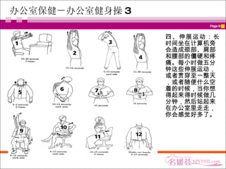 办公室保健－办公室健身操 3 四、伸展运动： 长时间坐在计算机旁会造成颈部、肩部和腰部的僵硬和疼痛。每小时做五分钟这些伸展运动，或者贯穿至一整天，或者随便什么空着的时候，当你想得起来得时候做几分钟，然后站起来在办公室里走走，你会感觉好多了。 