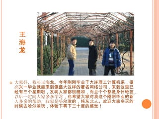 王海龙大家好，我叫王海龙。今年刚刚毕业于大连理工计算机系，很高兴一毕业就能来到像盛大这样的著名网络公司，来到这里已经有三个星期啦，发现大家都很随和，而且个个都是身怀绝技，以后一定向大家多多学习，也希望大家对我这个刚刚毕业的新人多多的帮助。我家是哈尔滨的，纯东北人。欢迎大家冬天的时候去哈尔滨玩，体验下零下三十度的感觉！