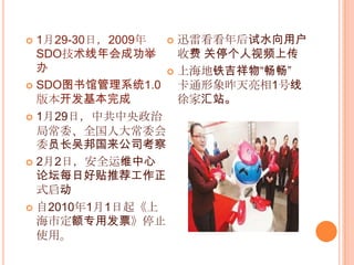 1月29-30日，2009年SDO技术线年会成功举办SDO图书馆管理系统1.0版本开发基本完成1月29日，中共中央政治局常委、全国人大常委会委员长吴邦国来公司考察2月2日，安全运维中心论坛每日好贴推荐工作正式启动自2010年1月1日起《上海市定额专用发票》停止使用。迅雷看看年后试水向用户收费 关停个人视频上传上海地铁吉祥物“畅畅”                      卡通形象昨天亮相1号线徐家汇站。