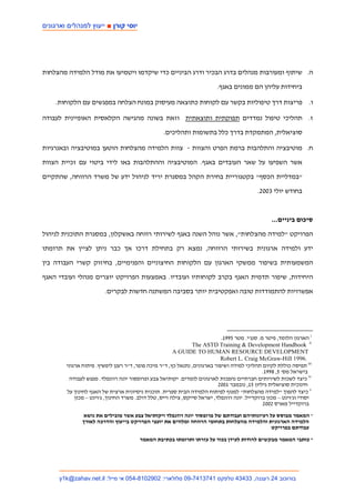 ‫יוסי קור ■ ייעו למנהלי וארגוני‬




‫ה. שיתוף ומעורבות מנהלים בדרג הבכיר ודרג הביניים כדי שיקדמו ויטמיעו את מודל הלמידה מהצלחות‬

                                                                           ‫ביחידות עליהן הם ממונים באגף.‬

    ‫ו. פריצות דרך טיפוליות בקשר עם לקוחות כתוצאה מעיסוק במונח הצלחה במפגשים עם הלקוחות.‬

‫ז. תהליכי טיפול נמדדים תפוקתית ותוצאתית וזאת בשונה מהגישה הקלאסית האופיינית לעבודה‬

                                                   ‫סוציאלית, המתמקדת בדרך כלל בתשומות ותהליכים.‬

‫ח. מוטיבציה והתלהבות ברמת הפרט והצוות - צוות הלמידה מהצלחות הוטען במוטיבציה ובאנרגיות‬

‫אשר השפיעו על שאר העובדים באגף. המוטיבציה וההתלהבות באו לידי ביטוי עם זכיית הצוות‬

‫"במדליית הכסף" בקטגוריית בחירת הקהל במסגרת יריד לניהול ידע של משרד הרווחה, שהתקיים‬

                                                                                             ‫בחודש יולי 3002.‬



                                                                                                   ‫סיכום ביניים...‬

‫הפרויקט "למידה מהצלחות", אשר נוהל השנה באגף לשירותי רווחה באשקלון, במסגרת התוכנית לניהול‬

‫ידע ולמידה ארגונית בשירותי הרווחה, נמצא רק בתחילת דרכו אך כבר ניתן לציין את תרומתו‬

‫המשמעותית בשיפור ממשקי הארגון עם הלקוחות החיצוניים והפנימיים, בחיזוק קשרי העבודה בין‬

‫היחידות, שיפור תדמית האגף בקרב לקוחותיו ועובדיו. באמצעות הפרויקט יוצרים מנהלי ועובדי האגף‬

                         ‫אפשרויות להתמודדות טובה ואפקטיבית יותר בסביבה המשתנה חדשות לבקרים.‬




                                                                            ‫‪ i‬הארגון הלומד, פיטר מ. סנג'י. מטר 5991.‬
                                                                ‫‪The ASTD Training & Development Handbook ii‬‬
                                                        ‫‪A GUIDE TO HUMAN RESOURCE DEVELOPMENT‬‬
                                                                            ‫.6991 ‪Robert L. Craig McGraw-Hill‬‬
        ‫‪ iii‬תפיסה כוללת לקיום תהליכי למידה ושיפור בארגונים, נתנאל כץ, ד"ר מיכה פופר, ד"ר רענן ליפשיץ. פיתוח ארגוני‬
                                                                                               ‫בישראל מס' 5, 8991.‬
         ‫‪ iv‬כיצד לשכות לשירותים חברתיים נהפכות לארגונים לומדים. יקותיאל צבע ופרופסור יונה רוזנפלד. מפגש לעבודה‬
                                                                           ‫חינוכית סוציאלית גיליון 51, נובמבר 1002‬
        ‫‪ v‬כיצד להפוך "למידה מהצלחות" למנוף לפיתוח הלמידה הבית ספרית. תוכנית ניסיונית ארצית של האגף לחינוך על‬
            ‫יסודי וג'וינט – מכון ברוקדייל. יונה רוזנפלד, ישראל סייקס, צילה וייס, טלל דולב. משרד החינוך, ג'וינט – מכון‬
                                                                                               ‫ברוקדייל מארס 2002‬
                ‫* המאמר מבוסס על רעיונותיהם ועבודתם של פרופסור יונה רוזנפלד ויקותיאל צבע אשר מובילים את נושא‬
               ‫הלמידה הארגונית והלמידה מהצלחות בתחומי הרווחה ומלווים את יועצי הפרויקט בייעוץ והדרכה לאורך‬
                                                                                             ‫עבודתם בפרויקט‬

                                        ‫* כותבי המאמר מבקשים להודות לעידן בכור על עזרתו ותרומתו בכתיבת המאמר‬




     ‫בורוכוב 42 רעננה, 33434 טלפקס 1473147-90 סלולארי: 2092018-450 אי מייל: ‪y1k@zahav.net.il‬‬
 