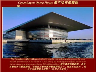 Copenhagen Opera House 歌本哈根歌舞剧院 The Copenhagen Opera House  (in Danish usually called  Operaen ) is among the most modern opera houses in the world. It is also one of the most expensive opera houses ever built with construction costs well over 500 million dollars. 荷兰通常称歌剧院，是世界最现代化歌舞剧院，也是世上最昂贵的歌舞剧院之一，耗资五亿美元   ，相当于中国国家大剧院（  31 亿元人民币 ） 