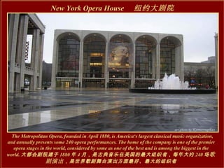 The Metropolitan Opera, founded in April 1880, is America‘s largest classical music organization, and annually presents some 240 opera performances. The home of the company is one of the premier opera stages in the world, considered by some as one of the best and is among the biggest in the world. 大都会剧院建于 1880 年 4 月，是古典音乐在美国的最大组织者，每年大约 240 场 歌剧演出 ，是世界歌剧舞台演出方面最好、最大的组织者 New York Opera House 　纽约大剧院   