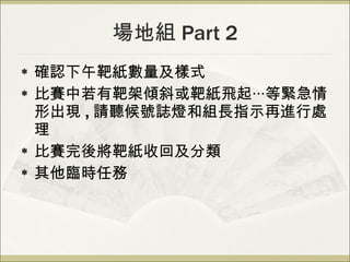 場地組 Part 2 確認下午靶紙數量及樣式 比賽中若有靶架傾斜或靶紙飛起‧‧‧等緊急情形出現 , 請聽候號誌燈和組長指示再進行處理 比賽完後將靶紙收回及分類 其他臨時任務 