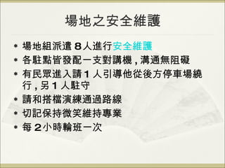 場地之安全維護 場地組派遣 8 人進行 安全維護 各駐點皆發配一支對講機 , 溝通無阻礙 有民眾進入請 1 人引導他從後方停車場繞行 , 另 1 人駐守 請和搭檔演練通過路線 切記保持微笑維持專業 每 2 小時輪班一次 