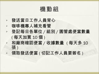 機動組 發送當日工作人員背心 咖啡機專人補充看管 登記每日各單位 / 組別 / 園管處便當數量 ( 每天加買 10 個 ) 和廠商確認便當 / 收據數量  ( 每天多 10 張 ) 領取發送便當 ( 切記工作人員要簽名 ) 