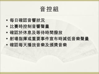 音控組 每日確認音響狀況 比賽時控制音響聲量 確認於休息及等待時間撥放 射場指揮或重要事件宣布時減低音樂聲量 確認每天播放音樂及頒獎音樂 