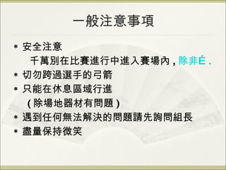 一般注意事項 安全注意 千萬別在比賽進行中進入賽場內 , 除非 …. 切勿跨過選手的弓箭 只能在休息區域行進 ( 除場地器材有問題 ) 遇到任何無法解決的問題請先詢問組長 盡量保持微笑 