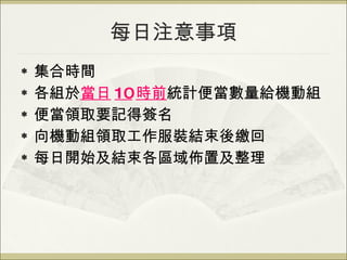 每日注意事項 集合時間 各組於 當日 10 時前 統計便當數量給機動組 便當領取要記得簽名 向機動組領取工作服裝結束後繳回 每日開始及結束各區域佈置及整理 