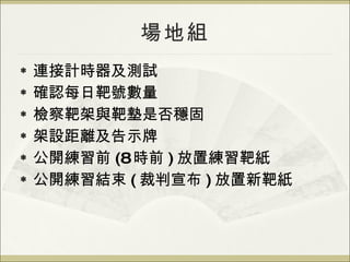 場地組 連接計時器及測試 確認每日靶號數量 檢察靶架與靶墊是否穩固 架設距離及告示牌 公開練習前 (8 時前 ) 放置練習靶紙 公開練習結束 ( 裁判宣布 ) 放置新靶紙 