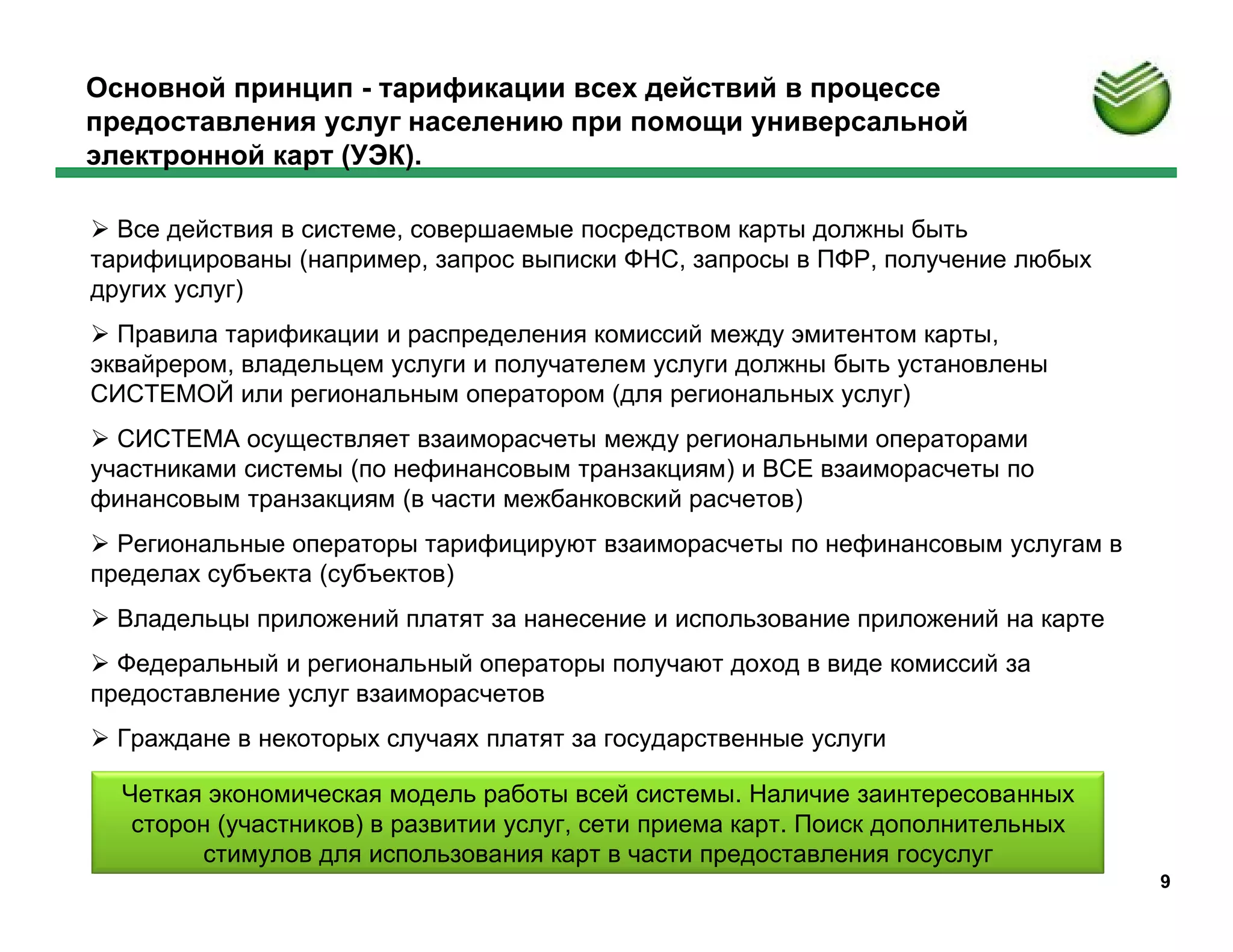 Основной принцип - тарификации всех действий в процессе
предоставления услуг населению при помощи универсальной
электронной карт (УЭК).

 Все действия в системе, совершаемые посредством карты должны быть
тарифицированы (например, запрос выписки ФНС, запросы в ПФР, получение любых
других услуг)
 Правила тарификации и распределения комиссий между эмитентом карты,
эквайрером, владельцем услуги и получателем услуги должны быть установлены
СИСТЕМОЙ или региональным оператором (для региональных услуг)
 СИСТЕМА осуществляет взаиморасчеты между региональными операторами
участниками системы (по нефинансовым транзакциям) и ВСЕ взаиморасчеты по
финансовым транзакциям (в части межбанковский расчетов)
 Региональные операторы тарифицируют взаиморасчеты по нефинансовым услугам в
пределах субъекта (субъектов)
 Владельцы приложений платят за нанесение и использование приложений на карте
 Федеральный и региональный операторы получают доход в виде комиссий за
предоставление услуг взаиморасчетов
 Граждане в некоторых случаях платят за государственные услуги

  Четкая экономическая модель работы всей системы. Наличие заинтересованных
   сторон (участников) в развитии услуг, сети приема карт. Поиск дополнительных
        стимулов для использования карт в части предоставления госуслуг
                                                                                  9
 