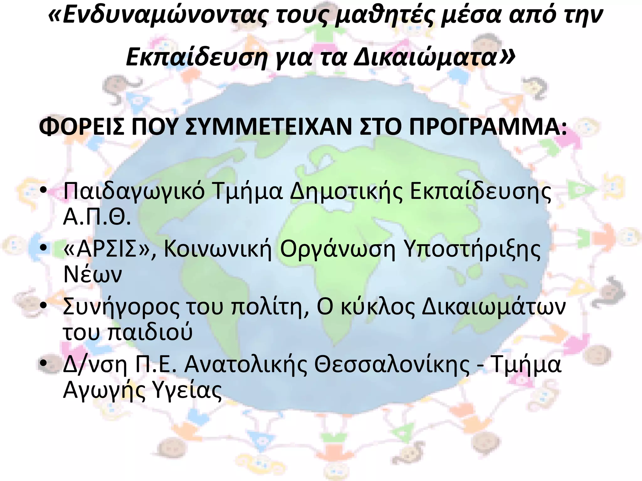 «Ενδυναμώνοντασ τουσ μαθητζσ μζςα από την
       Εκπαίδευςη για τα Δικαιώματα»

ΦΟΡΕΙ΢ ΠΟΤ ΢ΤΜΜΕΣΕΙΧΑΝ ΢ΣΟ ΠΡΟΓΡΑΜΜΑ:

• Παιδαγωγικό Σμιμα Δθμοτικισ Εκπαίδευςθσ
  Α.Π.Θ.
• «ΑΡ΢Ι΢», Κοινωνικι Οργάνωςθ Τποςτιριξθσ
  Νζων
• ΢υνιγοροσ του πολίτθ, Ο κφκλοσ Δικαιωμάτων
  του παιδιοφ
• Δ/νςθ Π.Ε. Ανατολικισ Θεςςαλονίκθσ - Σμιμα
  Αγωγισ Τγείασ
 