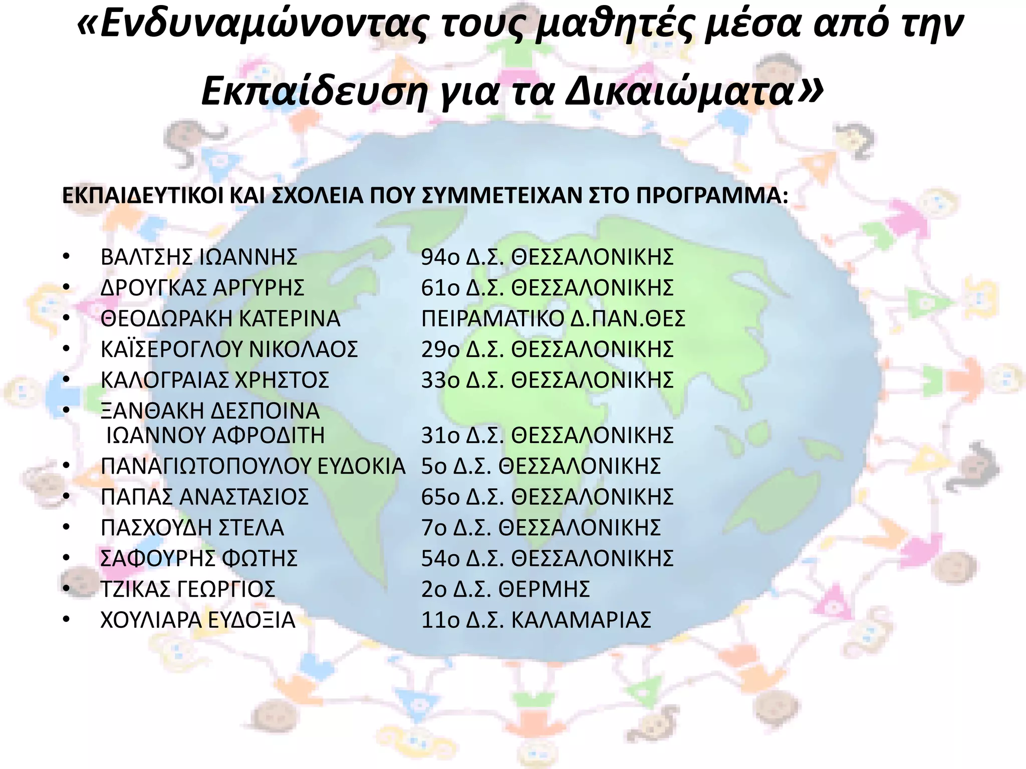 «Ενδυναμώνοντασ τουσ μαθητζσ μζςα από την
            Εκπαίδευςη για τα Δικαιώματα»

ΕΚΠΑΙΔΕΤΣΙΚΟΙ ΚΑΙ ΢ΧΟΛΕΙΑ ΠΟΤ ΢ΤΜΜΕΣΕΙΧΑΝ ΢ΣΟ ΠΡΟΓΡΑΜΜΑ:

•    ΒΑΛΣ΢Η΢ ΙΩΑΝΝΗ΢           94ο Δ.΢. ΘΕ΢΢ΑΛΟΝΙΚΗ΢
•    ΔΡΟΤΓΚΑ΢ ΑΡΓΤΡΗ΢          61ο Δ.΢. ΘΕ΢΢ΑΛΟΝΙΚΗ΢
•    ΘΕΟΔΩΡΑΚΗ ΚΑΣΕΡΙΝΑ        ΠΕΙΡΑΜΑΣΙΚΟ Δ.ΠΑΝ.ΘΕ΢
•    ΚΑΪ΢ΕΡΟΓΛΟΤ ΝΙΚΟΛΑΟ΢      29ο Δ.΢. ΘΕ΢΢ΑΛΟΝΙΚΗ΢
•    ΚΑΛΟΓΡΑΙΑ΢ ΧΡΗ΢ΣΟ΢        33ο Δ.΢. ΘΕ΢΢ΑΛΟΝΙΚΗ΢
•    ΞΑΝΘΑΚΗ ΔΕ΢ΠΟΙΝΑ
     ΙΩΑΝΝΟΤ ΑΦΡΟΔΙΣΗ          31ο Δ.΢. ΘΕ΢΢ΑΛΟΝΙΚΗ΢
•    ΠΑΝΑΓΙΩΣΟΠΟΤΛΟΤ ΕΤΔΟΚΙΑ   5ο Δ.΢. ΘΕ΢΢ΑΛΟΝΙΚΗ΢
•    ΠΑΠΑ΢ ΑΝΑ΢ΣΑ΢ΙΟ΢          65ο Δ.΢. ΘΕ΢΢ΑΛΟΝΙΚΗ΢
•    ΠΑ΢ΧΟΤΔΗ ΢ΣΕΛΑ            7ο Δ.΢. ΘΕ΢΢ΑΛΟΝΙΚΗ΢
•    ΢ΑΦΟΤΡΗ΢ ΦΩΣΗ΢            54ο Δ.΢. ΘΕ΢΢ΑΛΟΝΙΚΗ΢
•    ΣΖΙΚΑ΢ ΓΕΩΡΓΙΟ΢           2ο Δ.΢. ΘΕΡΜΗ΢
•    ΧΟΤΛΙΑΡΑ ΕΤΔΟΞΙΑ          11ο Δ.΢. ΚΑΛΑΜΑΡΙΑ΢
 
