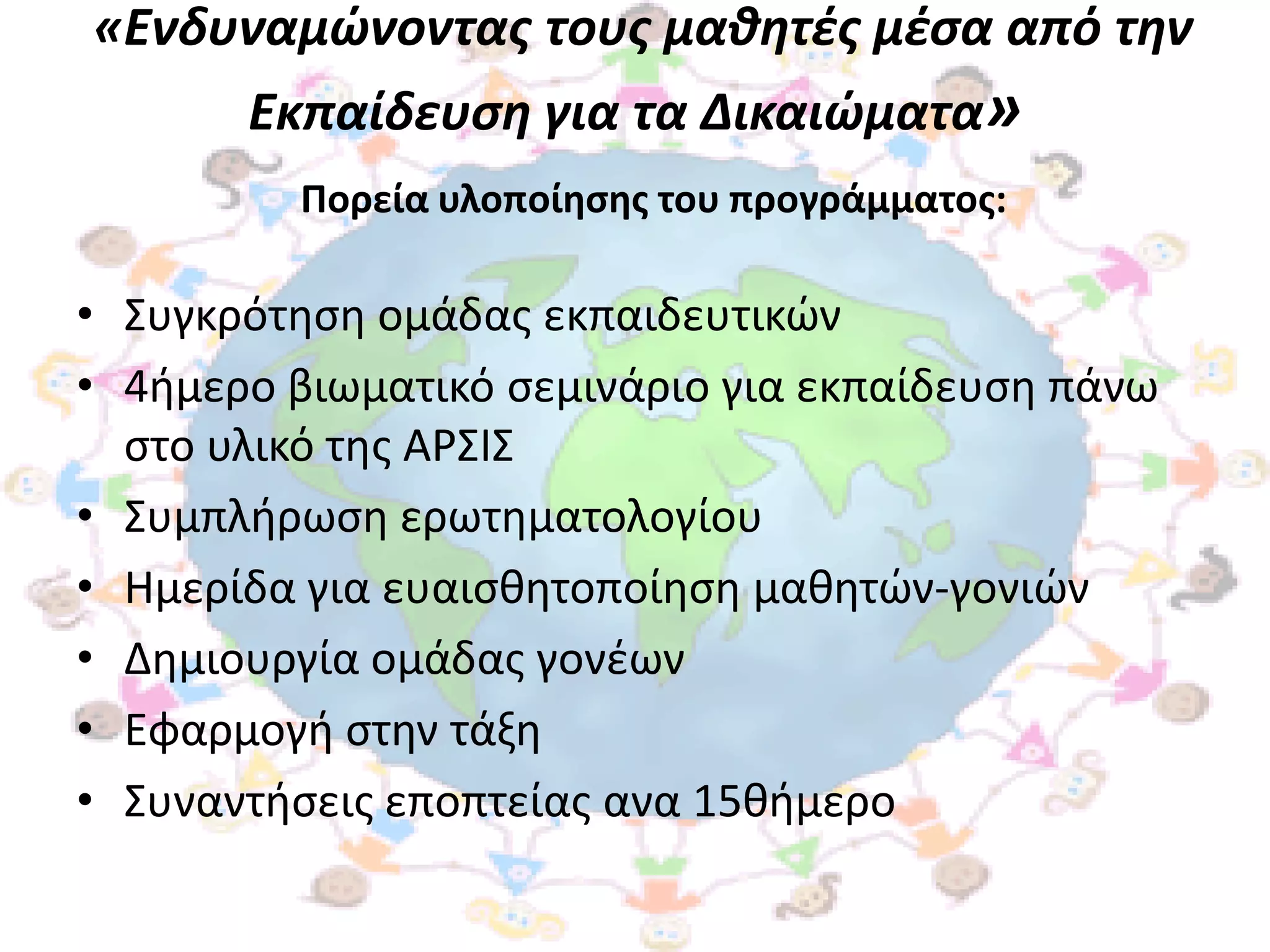 «Ενδυναμώνοντασ τουσ μαθητζσ μζςα από την
       Εκπαίδευςη για τα Δικαιώματα»
         Πορεία υλοποίηςησ του προγράμματοσ:

• ΢υγκρότθςθ ομάδασ εκπαιδευτικϊν
• 4ιμερο βιωματικό ςεμινάριο για εκπαίδευςθ πάνω
  ςτο υλικό τθσ ΑΡ΢Ι΢
• ΢υμπλιρωςθ ερωτθματολογίου
• Ημερίδα για ευαιςκθτοποίθςθ μακθτϊν-γονιϊν
• Δθμιουργία ομάδασ γονζων
• Εφαρμογι ςτθν τάξθ
• ΢υναντιςεισ εποπτείασ ανα 15κιμερο
 