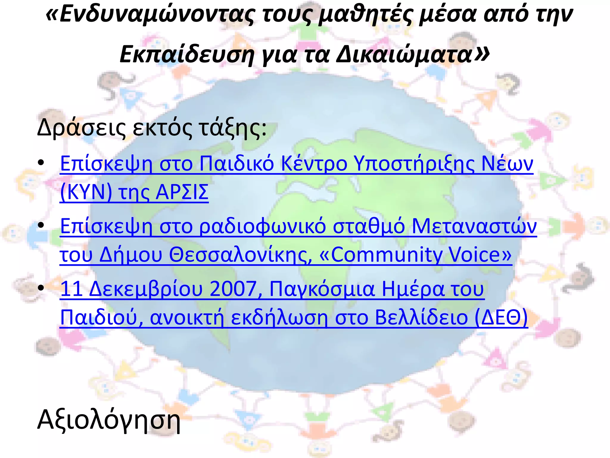 «Ενδυναμώνοντασ τουσ μαθητζσ μζςα από την
       Εκπαίδευςη για τα Δικαιώματα»

Δράςεισ εκτόσ τάξθσ:
• Επίςκεψθ ςτο Παιδικό Κζντρο Τποςτιριξθσ Νζων
  (ΚΤΝ) τθσ ΑΡ΢Ι΢
• Επίςκεψθ ςτο ραδιοφωνικό ςτακμό Μεταναςτϊν
  του Διμου Θεςςαλονίκθσ, «Community Voice»
• 11 Δεκεμβρίου 2007, Παγκόςμια Ημζρα του
  Παιδιοφ, ανοικτι εκδιλωςθ ςτο Βελλίδειο (ΔΕΘ)



Αξιολόγθςθ
 
