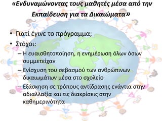 «Ενδυναμώνοντασ τουσ μαθητζσ μζςα από την
       Εκπαίδευςη για τα Δικαιώματα»

• Γιατί ζγινε το πρόγραμμα;
• ΢τόχοι:
  – Η ευαιςκθτοποίθςθ, θ ενθμζρωςθ όλων όςων
    ςυμμετείχαν
  – Ενίςχυςθ του ςεβαςμοφ των ανκρϊπινων
    δικαιωμάτων μζςα ςτο ςχολείο
  – Εξάςκθςθ ςε τρόπουσ αντίδραςθσ ενάντια ςτθν
    αδιαλλαξία και τισ διακρίςεισ ςτθν
    κακθμερινότθτα
 