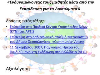 «Ενδυναμώνοντασ τουσ μαθητζσ μζςα από την
       Εκπαίδευςη για τα Δικαιώματα»

Δράςεισ εκτόσ τάξθσ:
• Επίςκεψθ ςτο Παιδικό Κζντρο Τποςτιριξθσ Νζων
  (ΚΤΝ) τθσ ΑΡ΢Ι΢
• Επίςκεψθ ςτο ραδιοφωνικό ςτακμό Μεταναςτϊν
  του Διμου Θεςςαλονίκθσ, «Community Voice»
• 11 Δεκεμβρίου 2007, Παγκόςμια Ημζρα του
  Παιδιοφ, ανοικτι εκδιλωςθ ςτο Βελλίδειο (ΔΕΘ)



Αξιολόγθςθ
 