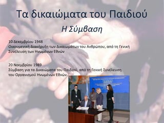 Σα δικαιϊματα του Παιδιοφ
                             Η Σφμβαςη
10 Δεκεμβρίου 1948
Οικουμενικι Διακιρυξθ των Δικαιωμάτων του Ανκρϊπου, από τθ Γενικι
΢υνζλευςθ των Ηνωμζνων Εκνϊν


20 Νοεμβρίου 1989
΢φμβαςθ για τα Δικαιϊματα του Παιδιοφ, από τθ Γενικι ΢υνζλευςθ
του Οργανιςμοφ Ηνωμζνων Εκνϊν.
 