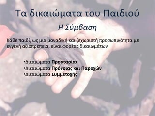 Σα δικαιϊματα του Παιδιοφ
                      Η Σφμβαςη
Κάκε παιδί, ωσ μια μοναδικι και ξεχωριςτι προςωπικότθτα με
εγγενι αξιοπρζπεια, είναι φορζασ δικαιωμάτων


       •Δικαιϊματα Προςταςίασ
       •Δικαιϊματα Πρόνοιασ και Παροχϊν
       •Δικαιϊματα ΢υμμετοχήσ
 