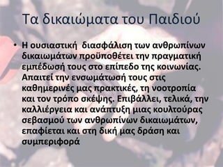 Σα δικαιϊματα του Παιδιοφ
• Η ουςιαςτική διαςφάλιςη των ανθρωπίνων
  δικαιωμάτων προχποθζτει την πραγματική
  εμπζδωςή τουσ ςτο επίπεδο τησ κοινωνίασ.
  Απαιτεί την ενςωμάτωςή τουσ ςτισ
  καθημερινζσ μασ πρακτικζσ, τη νοοτροπία
  και τον τρόπο ςκζψησ. Επιβάλλει, τελικά, την
  καλλιζργεια και ανάπτυξη μιασ κουλτοφρασ
  ςεβαςμοφ των ανθρωπίνων δικαιωμάτων,
  επαφίεται και ςτη δική μασ δράςη και
  ςυμπεριφορά
 