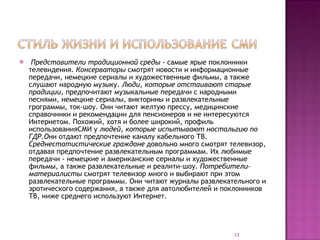 Представители традиционной среды -  самые ярые поклонники телевидения.  Консерваторы  смотрят новости и информационные передачи, немецкие сериалы и художественные фильмы, а также слушают народную музыку.  Люди, которые отстаивают старые прадиции,  предпочитают музыкальные передачи с народными песнями, немецкие сериалы, викторины и развлекательные грограммы, ток-шоу. Они читают желтую прессу, медицинские справочники и рекомендации для пенсионеров и не интересуются Интернетом. Похожий, хотя и более широкий, профиль использованияСМИ у  людей, которые испытывают ностальгию по ГДР.О ни отдают предпочтение каналу кабельного ТВ.  Среднестатистические граждане  довольно много смотрят телевизор, отдавая предпочтение развлекательным программам. Их любимые передачи - немецкие и американские сериалы и художественные фильмы, а также развлекательные и реалити-шоу.  Потребители-материалисты  смотрят телевизор много и выбирают при этом развлекательные программы. Они читают журналы развлекательного и эротического содержания, а также для автолюбителей и поклонников ТВ, ниже среднего используют Интернет. 
