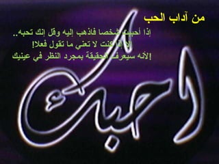 من آداب الحب   إذا أحببت شخصا فاذهب إليه وقل إنك تحبه .. إلا إذا كنت لا تعني ما تقول فعلا ! لأنه سيعرف الحقيقة بمجرد النظر في عينيك ! 