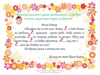 Допълни писмото с лични местоимения, за да бъде по-ясно, какво пише Кирил на брат си  Мили батко, Обаждам ти се от село. Вчера  ....  и дядо бяхме на риболов.  ....  хванахме  много риба. Баба много се изненада.  ....  ни опържи рибата за вечеря. Тук има много деца.  ....  са добри приятели. А  ....  как сте ? ....  кога ще дойдеш на село?  Поздрави мама и татко от мен.  Целува те твой брат Кирил ? ? ? ? ? ? Мариана Димитрова Радева-НУ"Алеко Константинов", гр.Харманли 