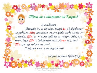 Мили батко, Обаждам ти се от село. Вчера  аз  и дядо бяхме на риболов.  Ние  хванахме  много риба. Баба много се изненада.  Тя  ни опържи рибата за вечеря. Тук има много деца.  Те  са добри приятели. А  вие  как сте ? Ти  кога ще дойдеш на село?  Поздрави мама и татко от мен.  Целува те твой брат Кирил Това ли е писмото на Кирил? Мариана Димитрова Радева-НУ"Алеко Константинов", гр.Харманли 