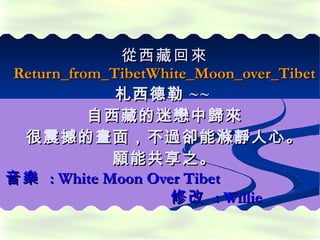 從 西藏 回來 Return_from_TibetWhite_Moon_over_Tibet 札西德勒 ~~  自西藏的迷戀中歸來 很震撼的畫面，不過卻能滌靜人心。 願能共享之。 音樂  : White Moon Over Tibet  修改  : Willie 