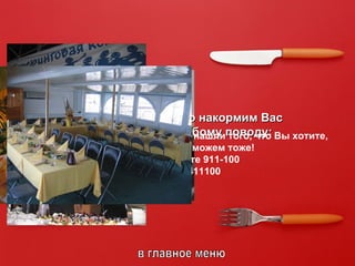 в главное меню Мы вкусно и красиво накормим Вас где угодно и по любому поводу: День Рождения, семейный ужин,  Настоящая Свадьба (а также свадьбы из других материалов – ситцевая, СЕРЕБРЯНАЯ и т.д.), Защита Диссертации, Юбилей,  массовый пикник на лоне любой природы,  Новый и Старый Год  и другие Красные Дни Календаря,  День Рождения Руководителя для офиса и дома, Корпоративные Радости,  Крупные Мероприятия Высшей Категории,  фестивали, конкурсы, концерты, семинары, тренинги…  Нам по силам даже просто Ваш Личный Праздник! Если в этом перечислении Вы не нашли того, что Вы хотите,  знайте – и это мы можем тоже! Просто наберите 911-100 или +79042411100   