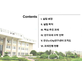 ContentsI. 설립 배경 II. 설립 목적III. 핵심 추진 과제IV. 연구과제 수탁 전략V. 안산u-City연구센터 조직도VI. 과제진행 현황