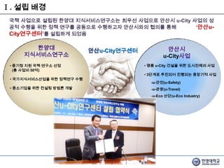 Ⅰ. 설립 배경국책 사업으로 설립된 한양대 지식서비스연구소는 최우선 사업으로 안산시 u-City 사업의 성공적 수행을 위한 정책 연구를 공동으로수행하고자 안산시와의 협의를 통해              ‘안산u-City연구센터’를 설립하게 되었음안산u-City연구센터한양대 지식서비스연구소안산시u-City사업 명품 u-City 건설을 위한 도시전체의 사업